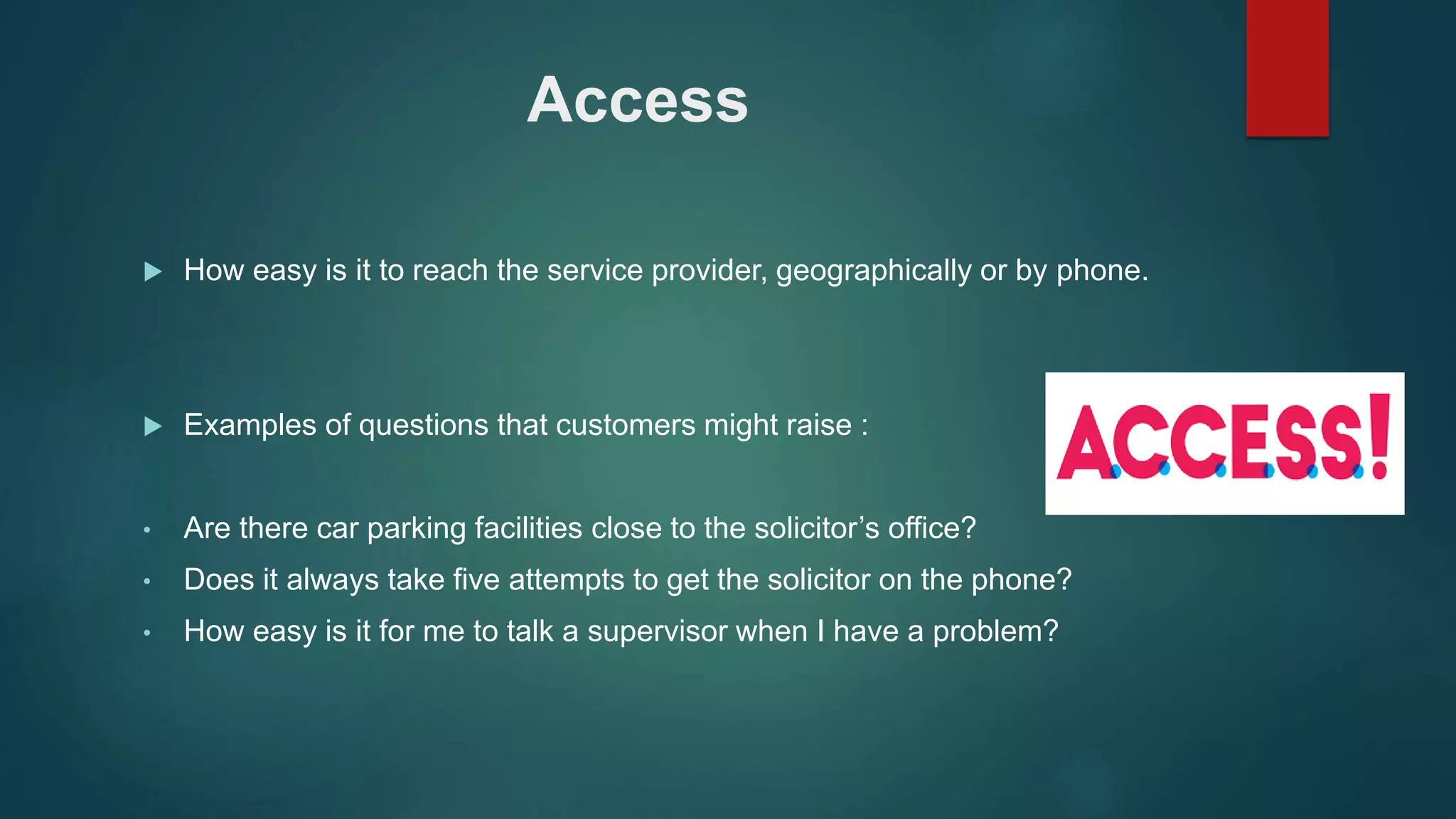 Access
 How easy is it to reach the service provider, geographically or by phone.
 Examples of questions that customers might raise :
• Are there car parking facilities close to the solicitor’s office?
• Does it always take five attempts to get the solicitor on the phone?
• How easy is it for me to talk a supervisor when I have a problem?
 