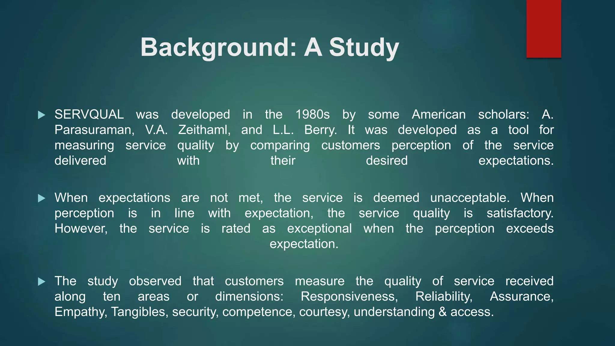 Background: A Study
 SERVQUAL was developed in the 1980s by some American scholars: A.
Parasuraman, V.A. Zeithaml, and L.L. Berry. It was developed as a tool for
measuring service quality by comparing customers perception of the service
delivered with their desired expectations.
 When expectations are not met, the service is deemed unacceptable. When
perception is in line with expectation, the service quality is satisfactory.
However, the service is rated as exceptional when the perception exceeds
expectation.
 The study observed that customers measure the quality of service received
along ten areas or dimensions: Responsiveness, Reliability, Assurance,
Empathy, Tangibles, security, competence, courtesy, understanding & access.
 