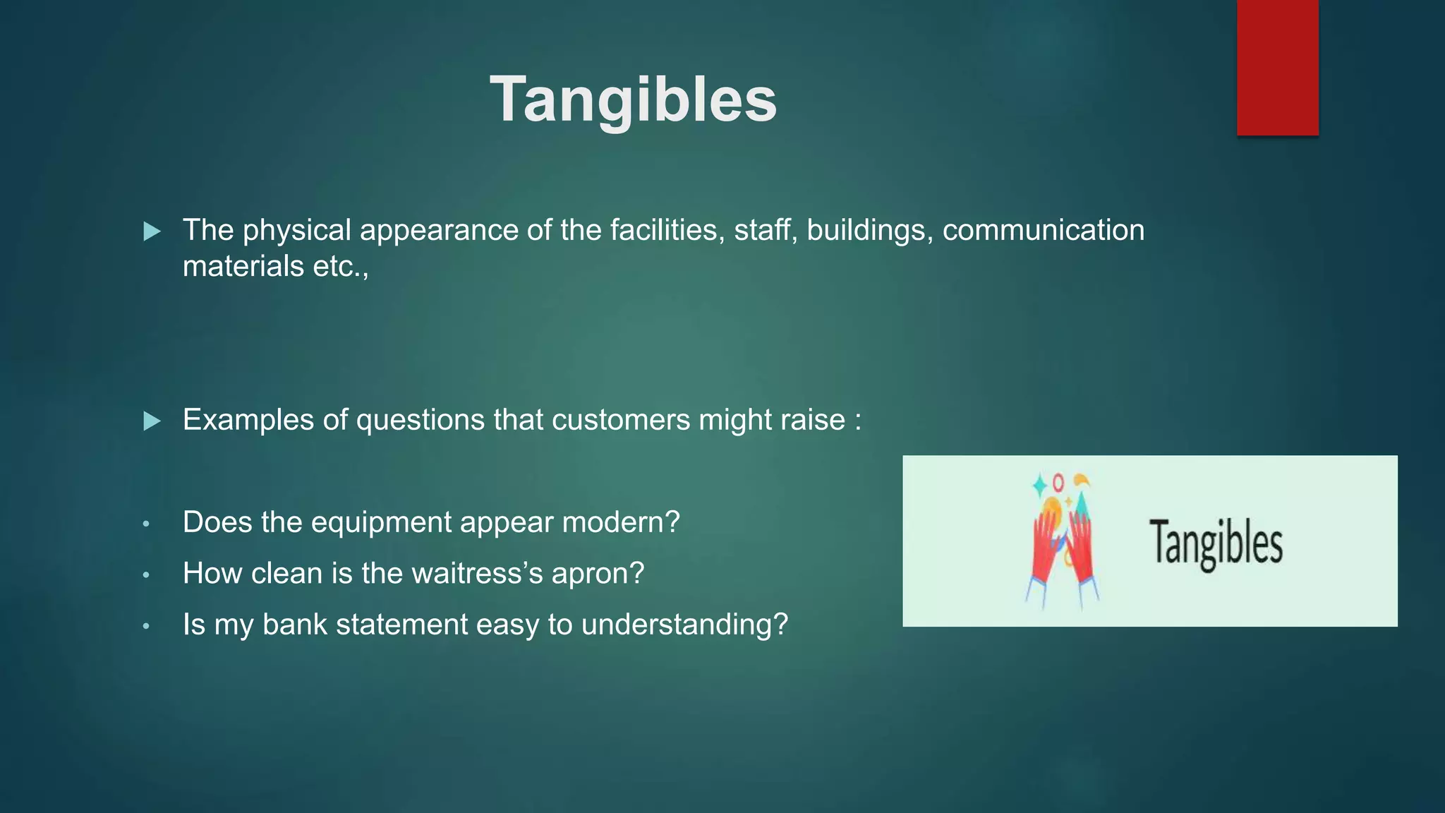 Tangibles
 The physical appearance of the facilities, staff, buildings, communication
materials etc.,
 Examples of questions that customers might raise :
• Does the equipment appear modern?
• How clean is the waitress’s apron?
• Is my bank statement easy to understanding?
 