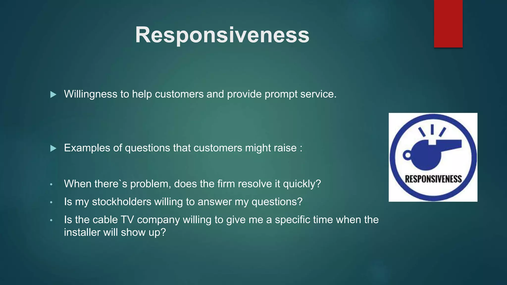 Responsiveness
 Willingness to help customers and provide prompt service.
 Examples of questions that customers might raise :
• When there`s problem, does the firm resolve it quickly?
• Is my stockholders willing to answer my questions?
• Is the cable TV company willing to give me a specific time when the
installer will show up?
 