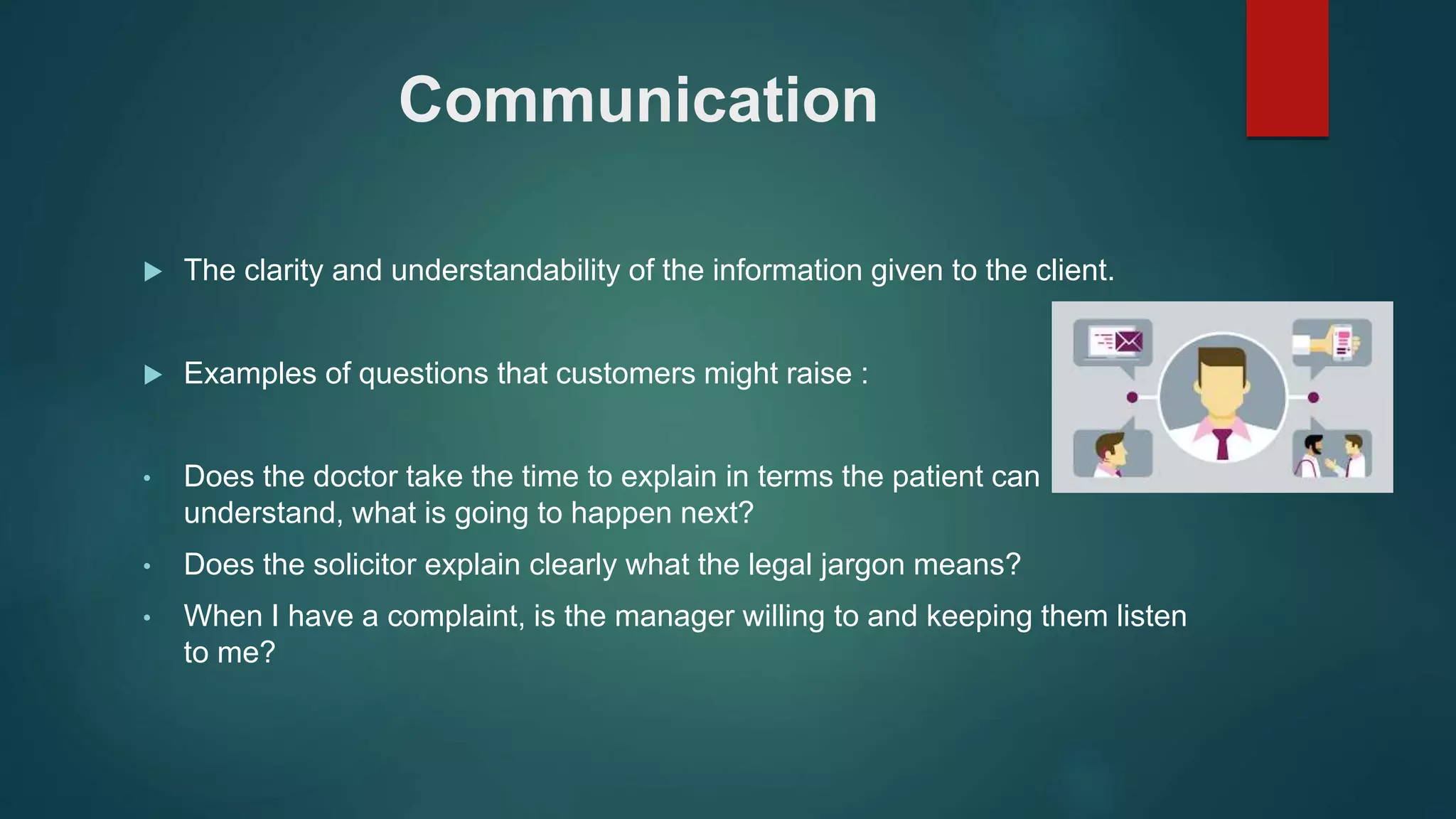 Communication
 The clarity and understandability of the information given to the client.
 Examples of questions that customers might raise :
• Does the doctor take the time to explain in terms the patient can
understand, what is going to happen next?
• Does the solicitor explain clearly what the legal jargon means?
• When I have a complaint, is the manager willing to and keeping them listen
to me?
 