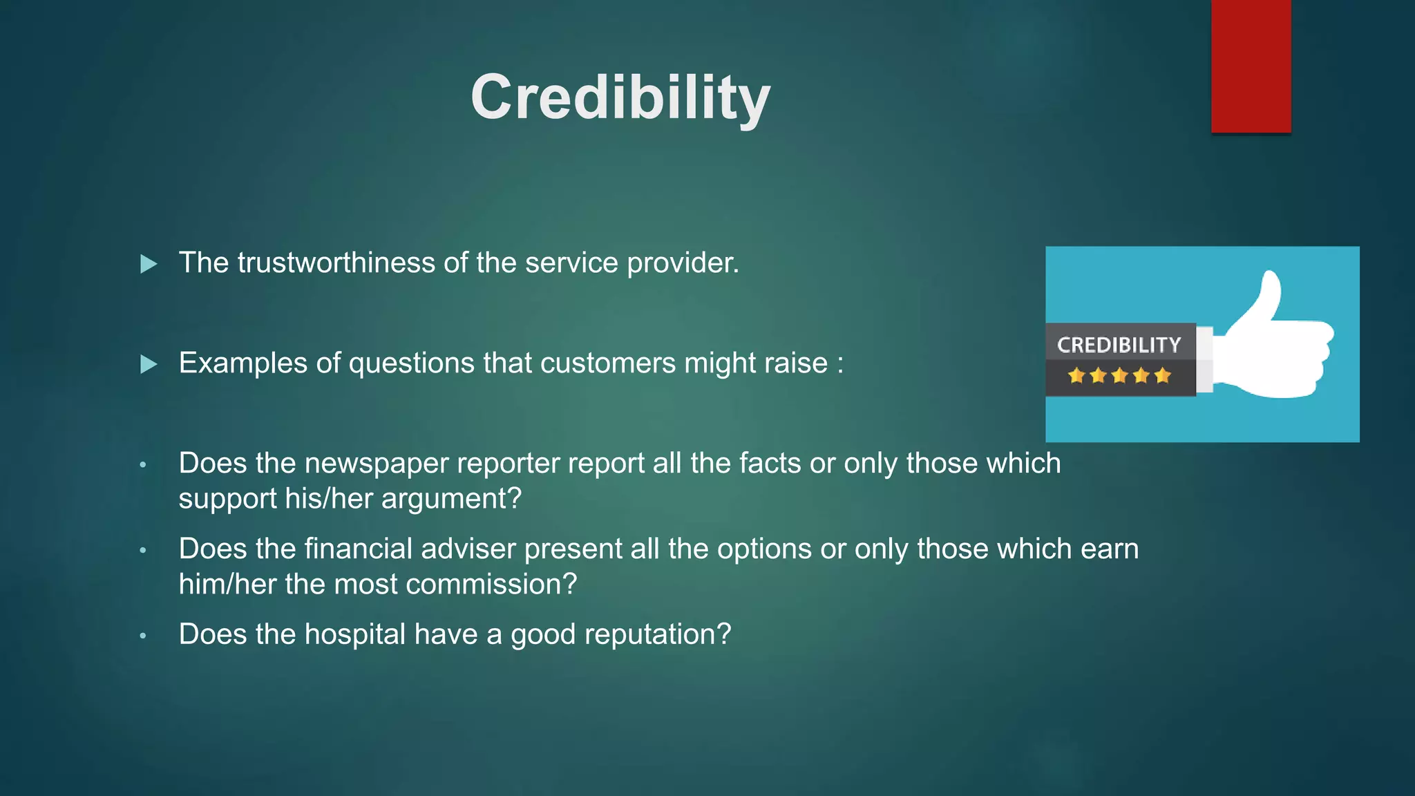 Credibility
 The trustworthiness of the service provider.
 Examples of questions that customers might raise :
• Does the newspaper reporter report all the facts or only those which
support his/her argument?
• Does the financial adviser present all the options or only those which earn
him/her the most commission?
• Does the hospital have a good reputation?
 