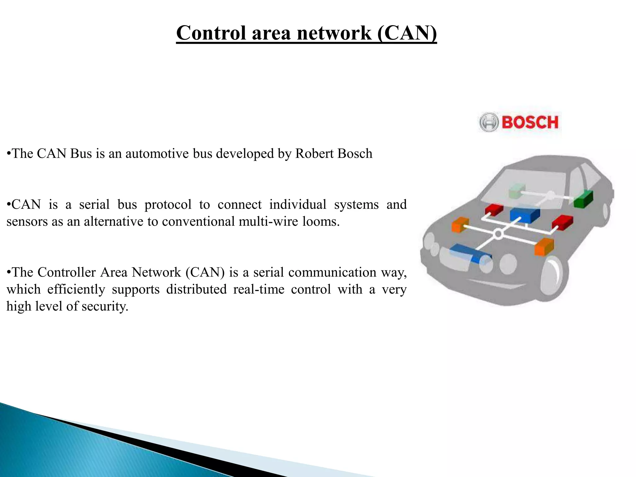 Control area network (CAN)
•The CAN Bus is an automotive bus developed by Robert Bosch
•CAN is a serial bus protocol to connect individual systems and
sensors as an alternative to conventional multi-wire looms.
•The Controller Area Network (CAN) is a serial communication way,
which efficiently supports distributed real-time control with a very
high level of security.
 