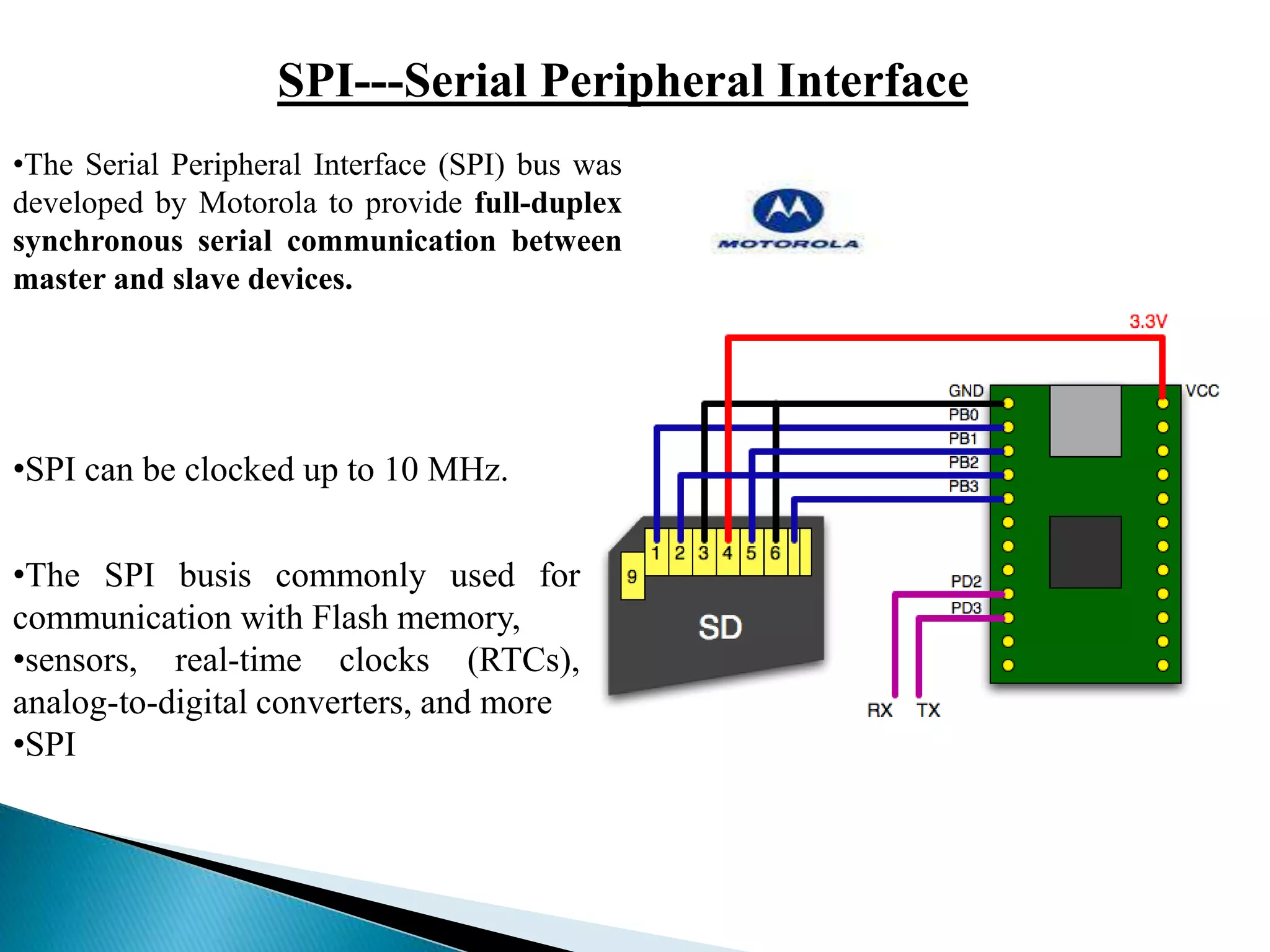 SPI---Serial Peripheral Interface
•The Serial Peripheral Interface (SPI) bus was
developed by Motorola to provide full-duplex
synchronous serial communication between
master and slave devices.
•SPI can be clocked up to 10 MHz.
•The SPI busis commonly used for
communication with Flash memory,
•sensors, real-time clocks (RTCs),
analog-to-digital converters, and more
•SPI
 