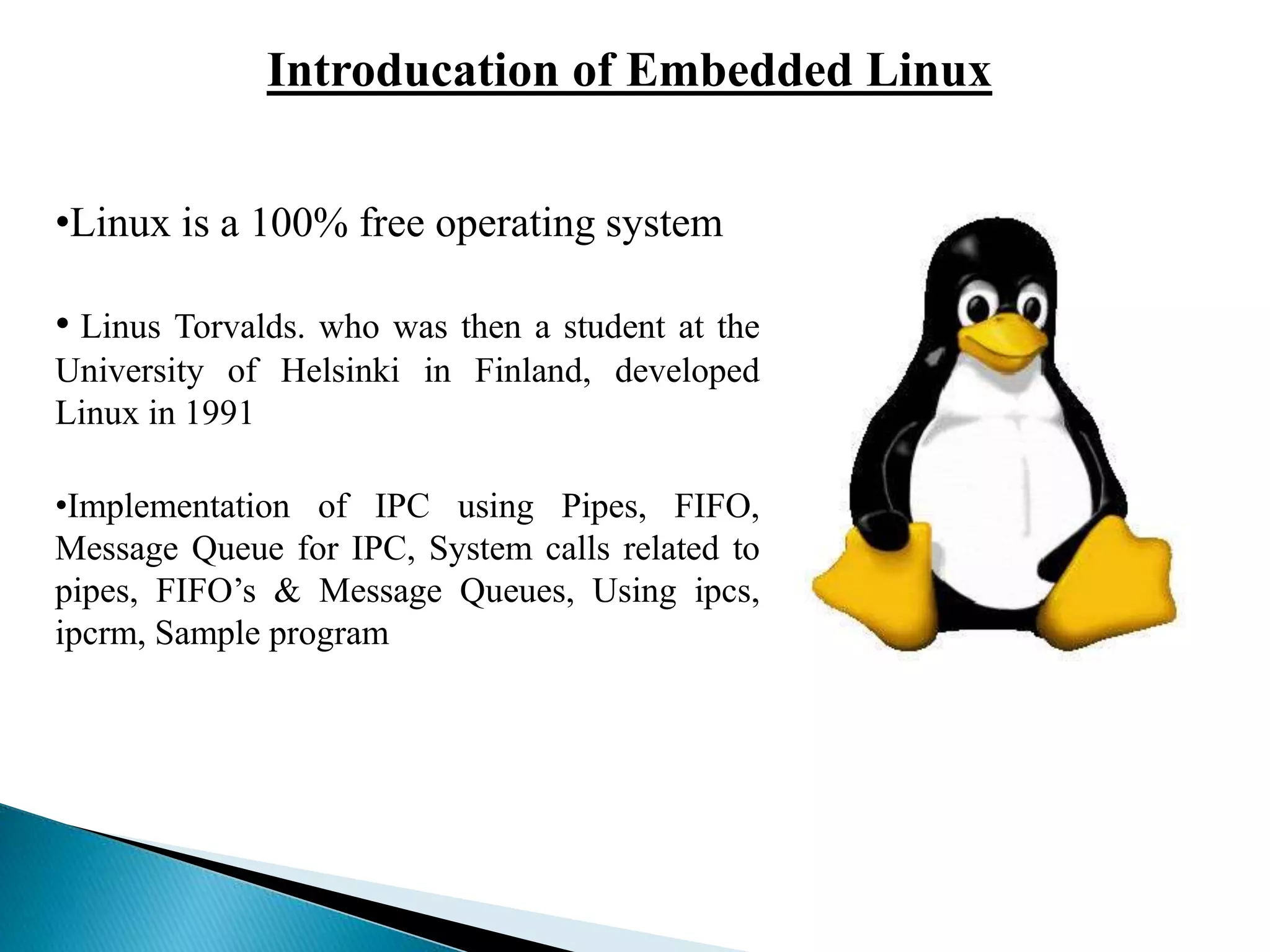 Introducation of Embedded Linux
•Linux is a 100% free operating system
• Linus Torvalds. who was then a student at the
University of Helsinki in Finland, developed
Linux in 1991
•Implementation of IPC using Pipes, FIFO,
Message Queue for IPC, System calls related to
pipes, FIFO’s & Message Queues, Using ipcs,
ipcrm, Sample program
 