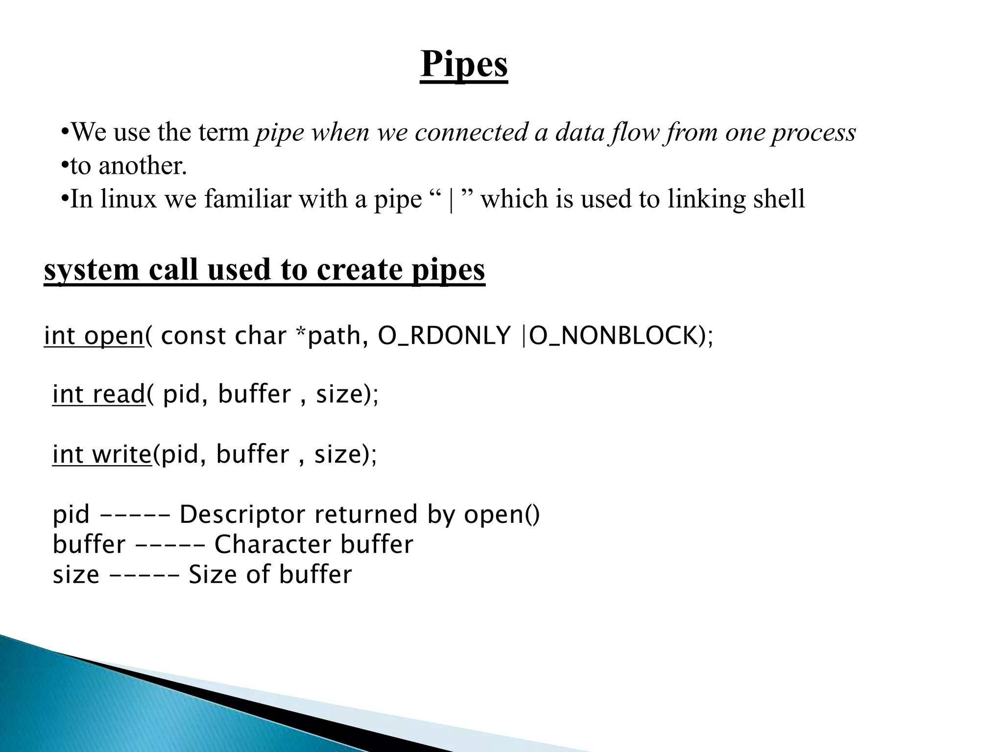 Pipes
•We use the term pipe when we connected a data flow from one process
•to another.
•In linux we familiar with a pipe “ | ” which is used to linking shell
system call used to create pipes
int open( const char *path, O_RDONLY |O_NONBLOCK);
int read( pid, buffer , size);
int write(pid, buffer , size);
pid ----- Descriptor returned by open()
buffer ----- Character buffer
size ----- Size of buffer
 