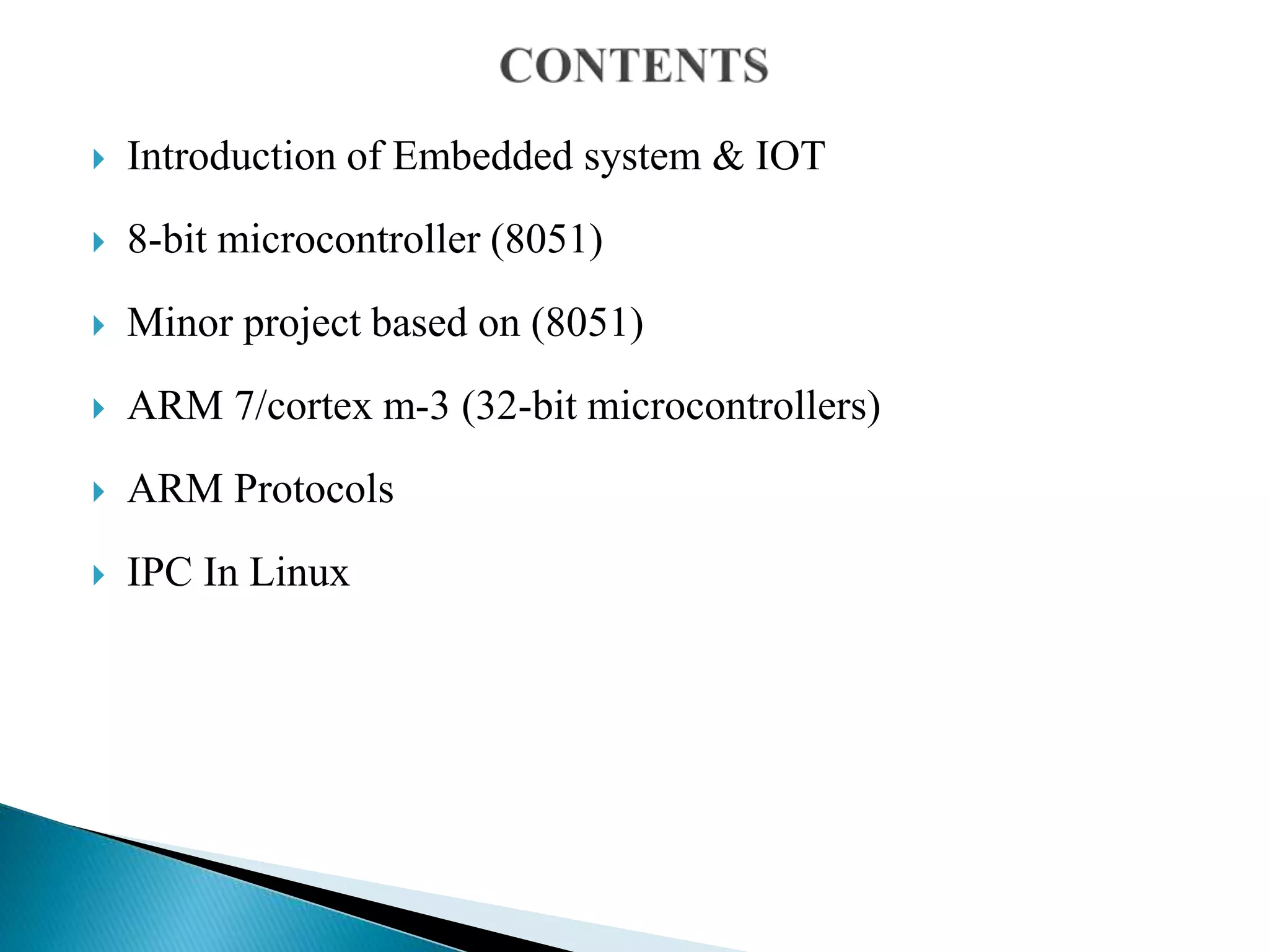  Introduction of Embedded system & IOT
 8-bit microcontroller (8051)
 Minor project based on (8051)
 ARM 7/cortex m-3 (32-bit microcontrollers)
 ARM Protocols
 IPC In Linux
 