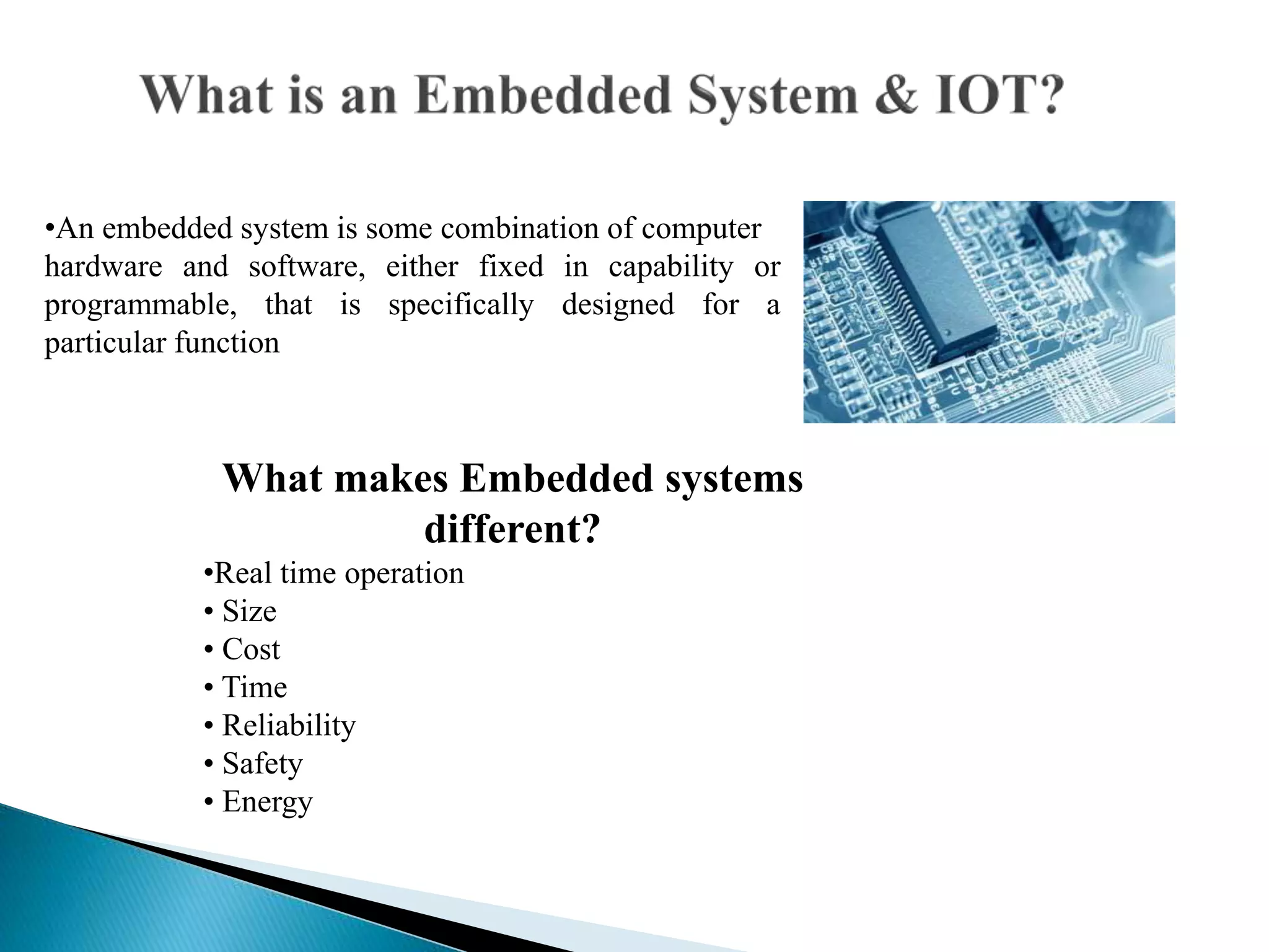 •An embedded system is some combination of computer
hardware and software, either fixed in capability or
programmable, that is specifically designed for a
particular function
What makes Embedded systems
different?
•Real time operation
• Size
• Cost
• Time
• Reliability
• Safety
• Energy
 