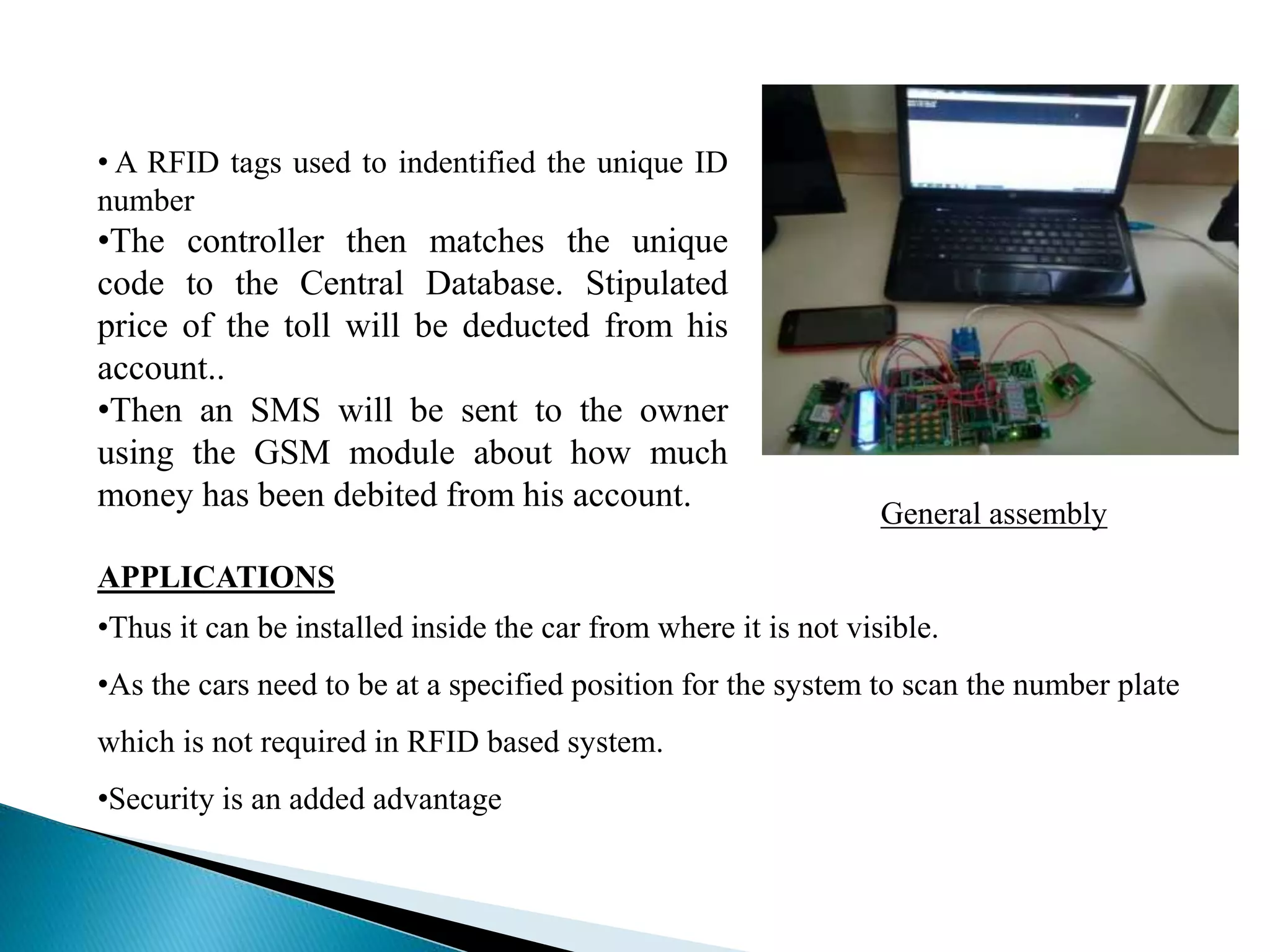 General assembly
• A RFID tags used to indentified the unique ID
number
•The controller then matches the unique
code to the Central Database. Stipulated
price of the toll will be deducted from his
account..
•Then an SMS will be sent to the owner
using the GSM module about how much
money has been debited from his account.
APPLICATIONS
•Thus it can be installed inside the car from where it is not visible.
•As the cars need to be at a specified position for the system to scan the number plate
which is not required in RFID based system.
•Security is an added advantage
 