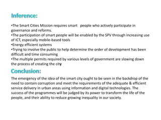 •The Smart Cities Mission requires smart people who actively participate in
governance and reforms.
•The participation of smart people will be enabled by the SPV through increasing use
of ICT, especially mobile-based tools
•Energy efficient systems
•Trying to involve the public to help determine the order of development has been
difficult and time consuming
•The multiple permits required by various levels of government are slowing down
the process of creating the city
The emergency of the idea of the smart city ought to be seen in the backdrop of the
need to contain corruption and meet the requirements of the adequate & efficient
service delivery in urban areas using information and digital technologies. The
success of the programmes will be judged by its power to transform the life of the
people, and their ability to reduce growing inequality in our society.
 
