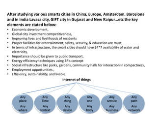 After studying various smarts cities in China, Europe, Amsterdam, Barcelona
and in India Lavasa city, GIFT city in Gujarat and New Raipur...etc the key
elements are stated below:
• Economic development,
• Global city investment competitiveness,
• Improving lives and livelihoods of residents
• Proper facilities for entertainment, safety, security, & education are must,
• In terms of infrastructure, the smart cities should have 24*7 availability of water and
electricity,
• Importance should be given to public transport,
• Energy efficiency techniques using 3R’s concept
• Social infrastructure like parks, gardens, community halls for interaction in compactness,
• Employment opportunities ,
• Efficiency, sustainability, and livable.
Any
place
Any
where
Any
Time
Any
context
Any
thing
Any
device
Any
one
Any
body
Any
service
Any
business
Any
path
Any
network
Internet of things
 