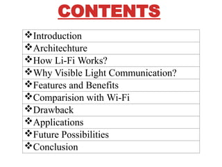 CONTENTS
?Introduction
?Architechture
?How Li-Fi Works?
?Why Visible Light Communication?
?Features and Benefits
?Comparision with Wi-Fi
?Drawback
?Applications
?Future Possibilities
?Conclusion
 