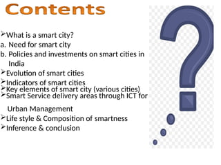 ?What is a smart city?
a. Need for smart city
b. Policies and investments on smart cities in
India
?Evolution of smart cities
?Indicators of smart cities
?Key elements of smart city (various cities)
?Smart Service delivery areas through ICT for
Urban Management
?Life style & Composition of smartness
?Inference & conclusion
 