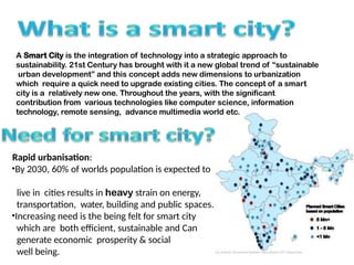 A Smart City is the integration of technology into a strategic approach to
sustainability. 21st Century has brought with it a new global trend of sustainable
urban development and this concept adds new dimensions to urbanization
which require a quick need to upgrade existing cities. The concept of a smart
city is a relatively new one. Throughout the years, with the significant
contribution from various technologies like computer science, information
technology, remote sensing, advance multimedia world etc.
Rapid urbanisation:
?By 2030, 60% of worlds population is expected to
live in cities results in heavy strain on energy,
transportation, water, building and public spaces.
?Increasing need is the being felt for smart city
which are both efficient, sustainable and Can
generate economic prosperity & social
well being.
 