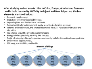 After studying various smarts cities in China, Europe, Amsterdam, Barcelona
and in India Lavasa city, GIFT city in Gujarat and New Raipur...etc the key
elements are stated below:
Any Any Any Any Any Any
place Time thing one service path
Any Any Any Any Any Any
where context device body business network
? Economic development,
? Global city investment competitiveness,
? Improving lives and livelihoods of residents
? Proper facilities for entertainment, safety, security, & education are must,
? In terms of infrastructure, the smart cities should have 24*7 availability of water and
electricity,
? Importance should be given to public transport,
? Energy efficiency techniques using 3Rs concept
? Social infrastructure like parks, gardens, community halls for interaction in compactness,
? Employment opportunities ,
? Efficiency, sustainability, and livable.
Internet of things
 