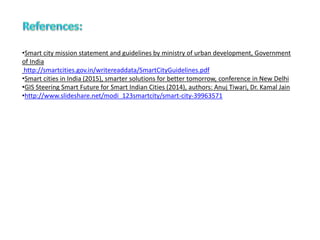 •Smart city mission statement and guidelines by ministry of urban development, Government
of India
http://smartcities.gov.in/writereaddata/SmartCityGuidelines.pdf
•Smart cities in India (2015), smarter solutions for better tomorrow, conference in New Delhi
•GIS Steering Smart Future for Smart Indian Cities (2014), authors: Anuj Tiwari, Dr. Kamal Jain
•http://www.slideshare.net/modi_123smartcity/smart-city-39963571
 