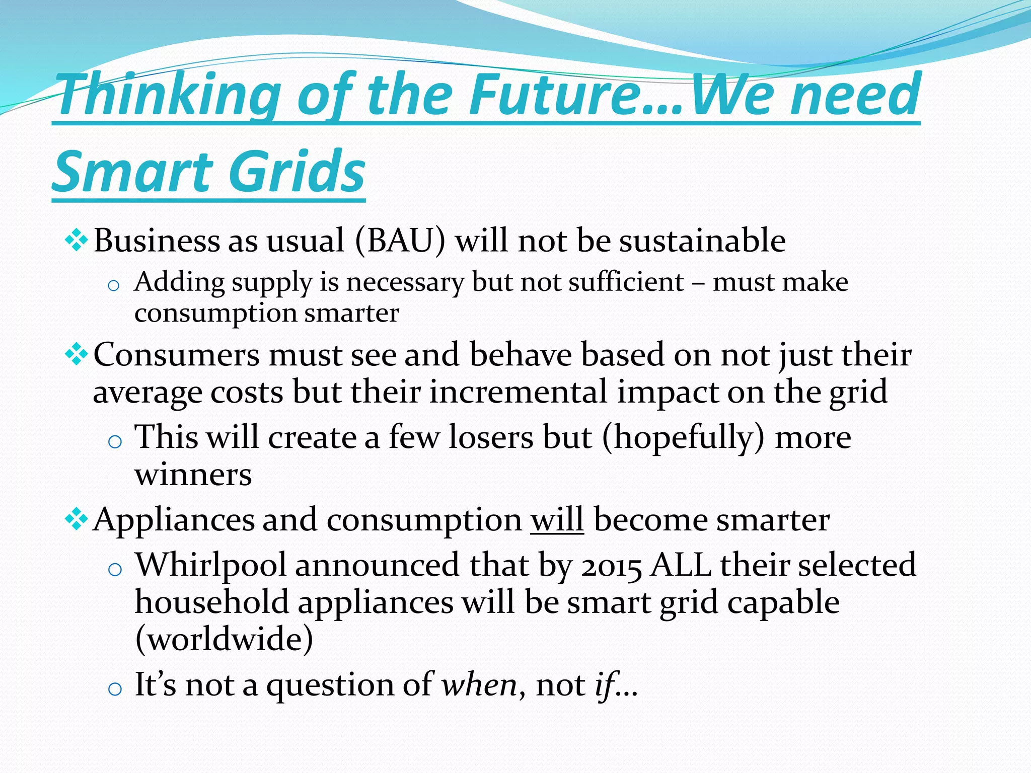 Thinking of the Future…We need
Smart Grids
Business as usual (BAU) will not be sustainable
o Adding supply is necessary but not sufficient – must make
consumption smarter
Consumers must see and behave based on not just their
average costs but their incremental impact on the grid
o This will create a few losers but (hopefully) more
winners
Appliances and consumption will become smarter
o Whirlpool announced that by 2015 ALL their selected
household appliances will be smart grid capable
(worldwide)
o It’s not a question of when, not if…
 