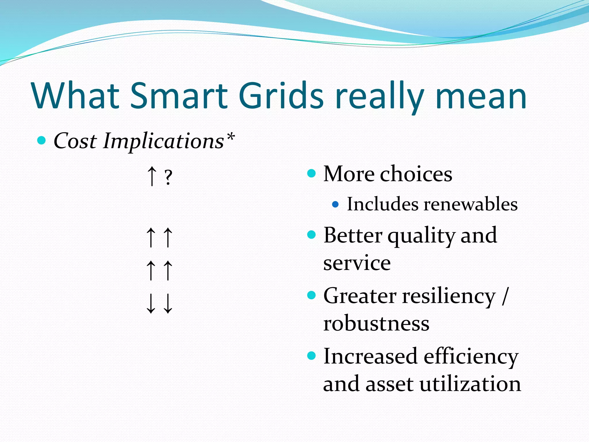 What Smart Grids really mean
 Cost Implications*
↑ ?
↑ ↑
↑ ↑
↓ ↓
 More choices
 Includes renewables
 Better quality and
service
 Greater resiliency /
robustness
 Increased efficiency
and asset utilization
 
