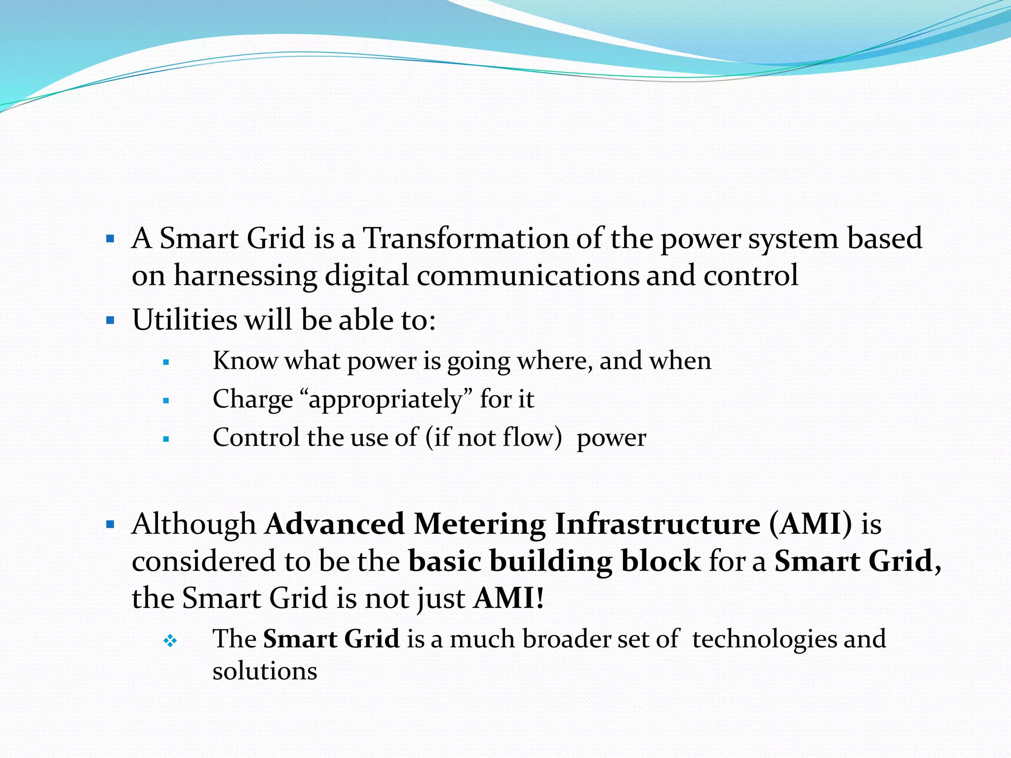  A Smart Grid is a Transformation of the power system based
on harnessing digital communications and control
 Utilities will be able to:
 Know what power is going where, and when
 Charge “appropriately” for it
 Control the use of (if not flow) power
 Although Advanced Metering Infrastructure (AMI) is
considered to be the basic building block for a Smart Grid,
the Smart Grid is not just AMI!
 The Smart Grid is a much broader set of technologies and
solutions
 