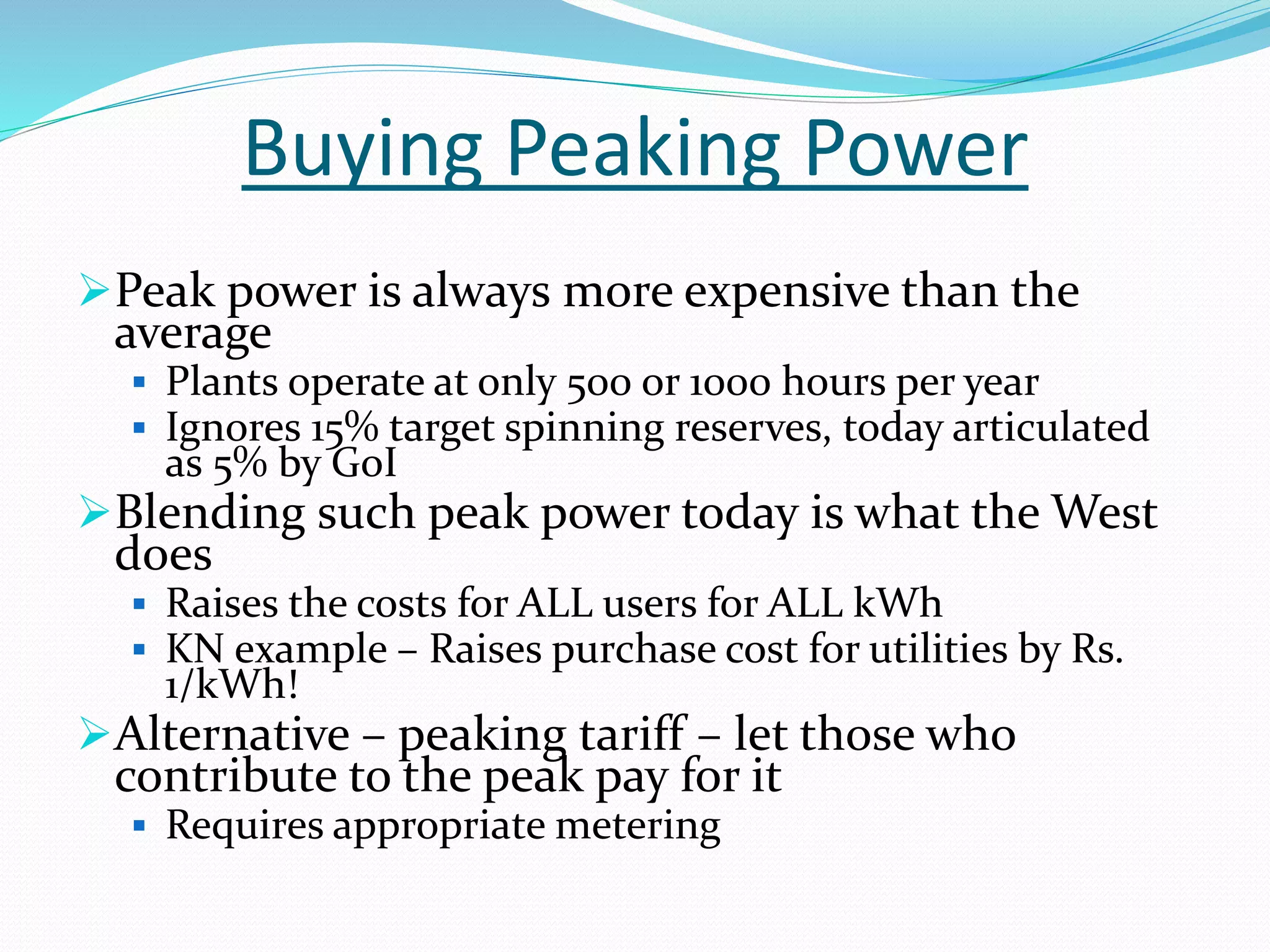 Buying Peaking Power
Peak power is always more expensive than the
average
 Plants operate at only 500 or 1000 hours per year
 Ignores 15% target spinning reserves, today articulated
as 5% by GoI
Blending such peak power today is what the West
does
 Raises the costs for ALL users for ALL kWh
 KN example – Raises purchase cost for utilities by Rs.
1/kWh!
Alternative – peaking tariff – let those who
contribute to the peak pay for it
 Requires appropriate metering
 