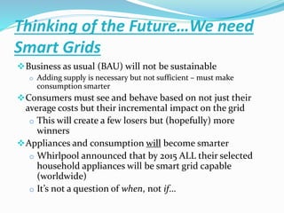 Thinking of the Future…We need
Smart Grids
Business as usual (BAU) will not be sustainable
o Adding supply is necessary but not sufficient – must make
consumption smarter
Consumers must see and behave based on not just their
average costs but their incremental impact on the grid
o This will create a few losers but (hopefully) more
winners
Appliances and consumption will become smarter
o Whirlpool announced that by 2015 ALL their selected
household appliances will be smart grid capable
(worldwide)
o It’s not a question of when, not if…
 