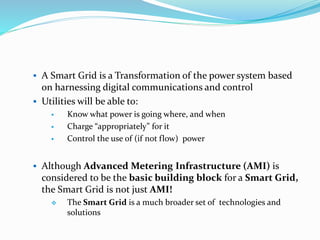  A Smart Grid is a Transformation of the power system based
on harnessing digital communications and control
 Utilities will be able to:
 Know what power is going where, and when
 Charge “appropriately” for it
 Control the use of (if not flow) power
 Although Advanced Metering Infrastructure (AMI) is
considered to be the basic building block for a Smart Grid,
the Smart Grid is not just AMI!
 The Smart Grid is a much broader set of technologies and
solutions
 