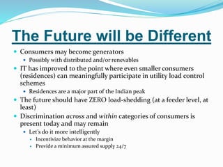 The Future will be Different
 Consumers may become generators
 Possibly with distributed and/or renevables
 IT has improved to the point where even smaller consumers
(residences) can meaningfully participate in utility load control
schemes
 Residences are a major part of the Indian peak
 The future should have ZERO load-shedding (at a feeder level, at
least)
 Discrimination across and within categories of consumers is
present today and may remain
 Let’s do it more intelligently
 Incentivize behavior at the margin
 Provide a minimum assured supply 24/7
 