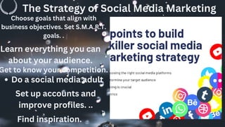 The Strategy of Social Media Marketing
Choose goals that align with
business objectives. Set S.M.A.R.T.
goals. .
Learn everything you can
about your audience.
Get to know your competition.
.
Do a social media adult
Set up accounts and
improve profiles. ..
Find inspiration.
 