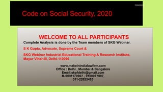 WELCOME TO ALL PARTICIPANTS
Complete Analysis is done by the Team members of SKG Webinar.
S K Gupta, Advocate, Supreme Court &
SKG Webinar Industrial Educational Training & Research Institute,
Mayur Vihar-III, Delhi-110096
www.makeinindialawfirm.com
Office : Delhi , Mumbai & Bangalore
Email:skpfdelhi@gmail.com
M-9891170907 , 9108077907,
011-22625485
Code on Social Security, 2020
7/20/2022
 