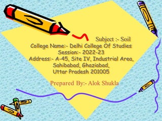 Subject :- Soil
College Name:- Delhi College Of Studies
Session:- 2022-23
Address:- A-45, Site IV, Industrial Area,
Sahibabad, Ghaziabad,
Uttar Pradesh 201005
Prepared By:- Alok Shukla
 