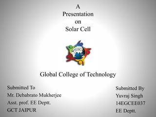 A
Presentation
on
Solar Cell
Global College of Technology
Submitted To
Mr. Debabrato Mukherjee
Asst. prof. EE Deptt.
GCT JAIPUR
Submitted By
Yuvraj Singh
14EGCEE037
EE Deptt.
 