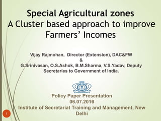 Policy Paper Presentation
06.07.2016
Institute of Secretariat Training and Management, New
Delhi
Special Agricultural zones
A Cluster based approach to improve
Farmers’ Incomes
Vijay Rajmohan, Director (Extension), DAC&FW
&
G.Srinivasan, O.S.Ashok, B.M.Sharma, V.S.Yadav, Deputy
Secretaries to Government of India.
1
 