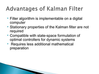 Filter algorithm is implementable on a digital
computer
 Stationary properties of the Kalman filter are not
required
 Compatible with state-space formulation of
optimal controllers for dynamic systems
 Requires less additional mathematical
preparation
 