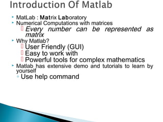  MatLab : Matrix Laboratory
 Numerical Computations with matrices
 Every number can be represented as
matrix
 Why Matlab?
 User Friendly (GUI)
 Easy to work with
 Powerful tools for complex mathematics
 Matlab has extensive demo and tutorials to learn by
yourself
◦ Use help command
 
