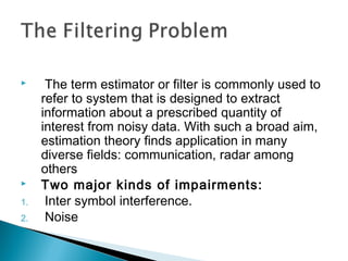  The term estimator or filter is commonly used to
refer to system that is designed to extract
information about a prescribed quantity of
interest from noisy data. With such a broad aim,
estimation theory finds application in many
diverse fields: communication, radar among
others
 Two major kinds of impairments:
1. Inter symbol interference.
2. Noise
 