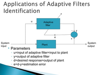  Parameters
◦ u=input of adaptive filter=input to plant
◦ y=output of adaptive filter
◦ d=desired response=output of plant
◦ e=d-y=estimation error
System
input
Plant
System
output
Adaptive
filter
- y
+
u
e
 