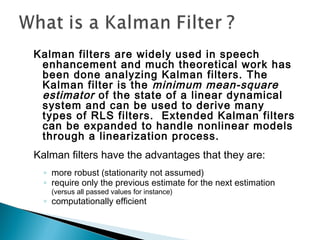 Kalman filters are widely used in speech
enhancement and much theoretical work has
been done analyzing Kalman filters. The
Kalman filter is the minimum mean-square
estimator of the state of a linear dynamical
system and can be used to derive many
types of RLS filters. Extended Kalman filters
can be expanded to handle nonlinear models
through a linearization process.
Kalman filters have the advantages that they are:
◦ more robust (stationarity not assumed)
◦ require only the previous estimate for the next estimation
(versus all passed values for instance)
◦ computationally efficient
 