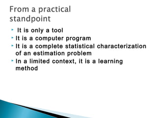  It is only a tool
 It is a computer program
 It is a complete statistical characterization
of an estimation problem
 In a limited context, it is a learning
method
 