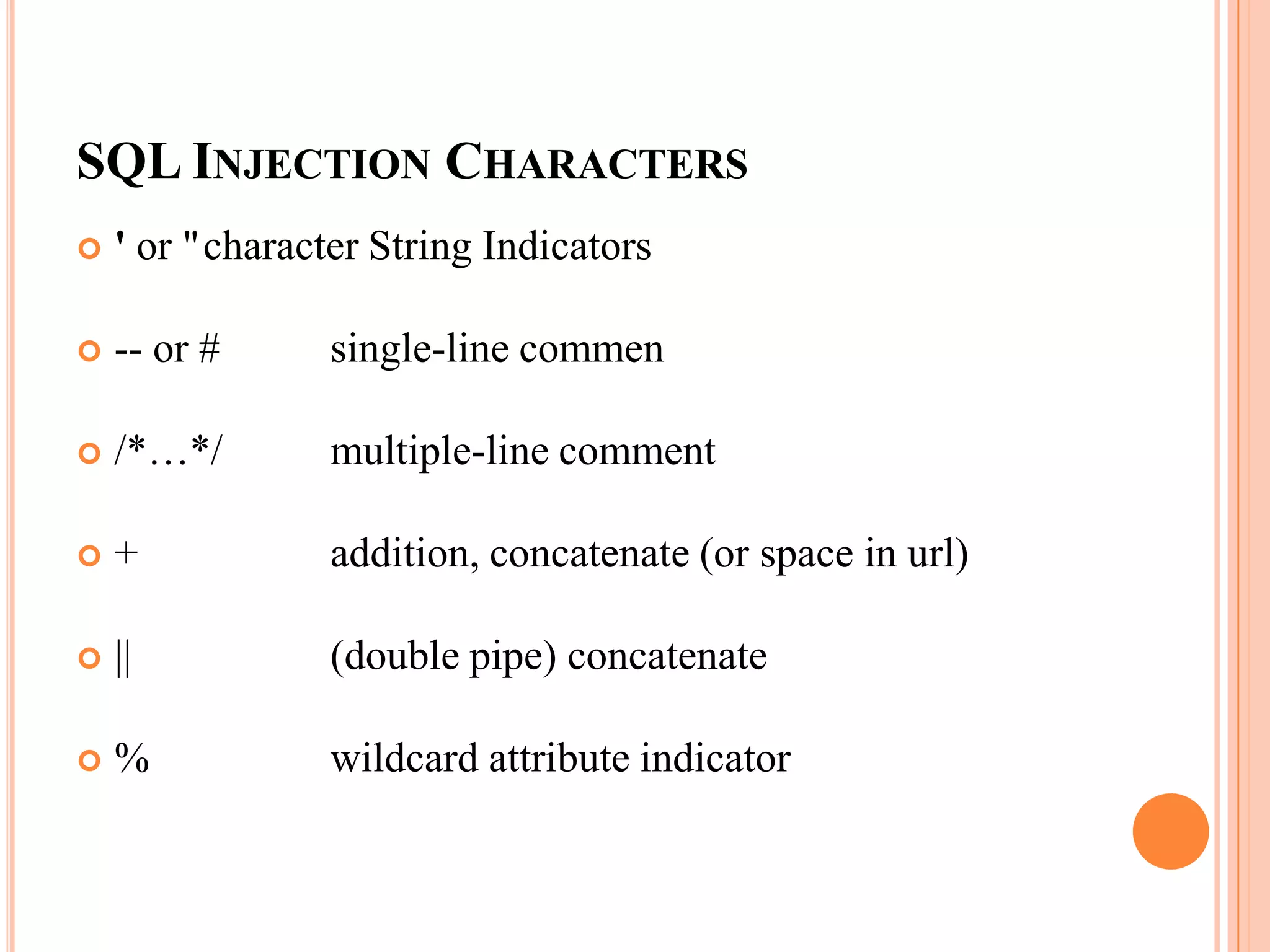 SQL INJECTION CHARACTERS
 ' or "character String Indicators
 -- or # single-line commen
 /*…*/ multiple-line comment
 + addition, concatenate (or space in url)
 || (double pipe) concatenate
 % wildcard attribute indicator
 