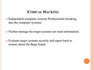 ETHICAL HACKING
 Independent computer security Professionals breaking
into the computer systems.
 Neither damage the target systems nor steal information.
 Evaluate target systems security and report back to
owners about the Bugs found.
 