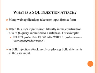 WHAT IS A SQL INJECTION ATTACK?
 Many web applications take user input from a form
 Often this user input is used literally in the construction
of a SQL query submitted to a database. For example:
 SELECT productdata FROM table WHERE productname =
‘user input product name’;
 A SQL injection attack involves placing SQL statements
in the user input
 