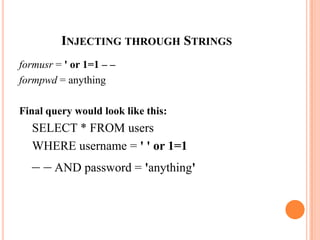 INJECTING THROUGH STRINGS
formusr = ' or 1=1 – –
formpwd = anything
Final query would look like this:
SELECT * FROM users
WHERE username = ' ' or 1=1
– – AND password = 'anything'
 