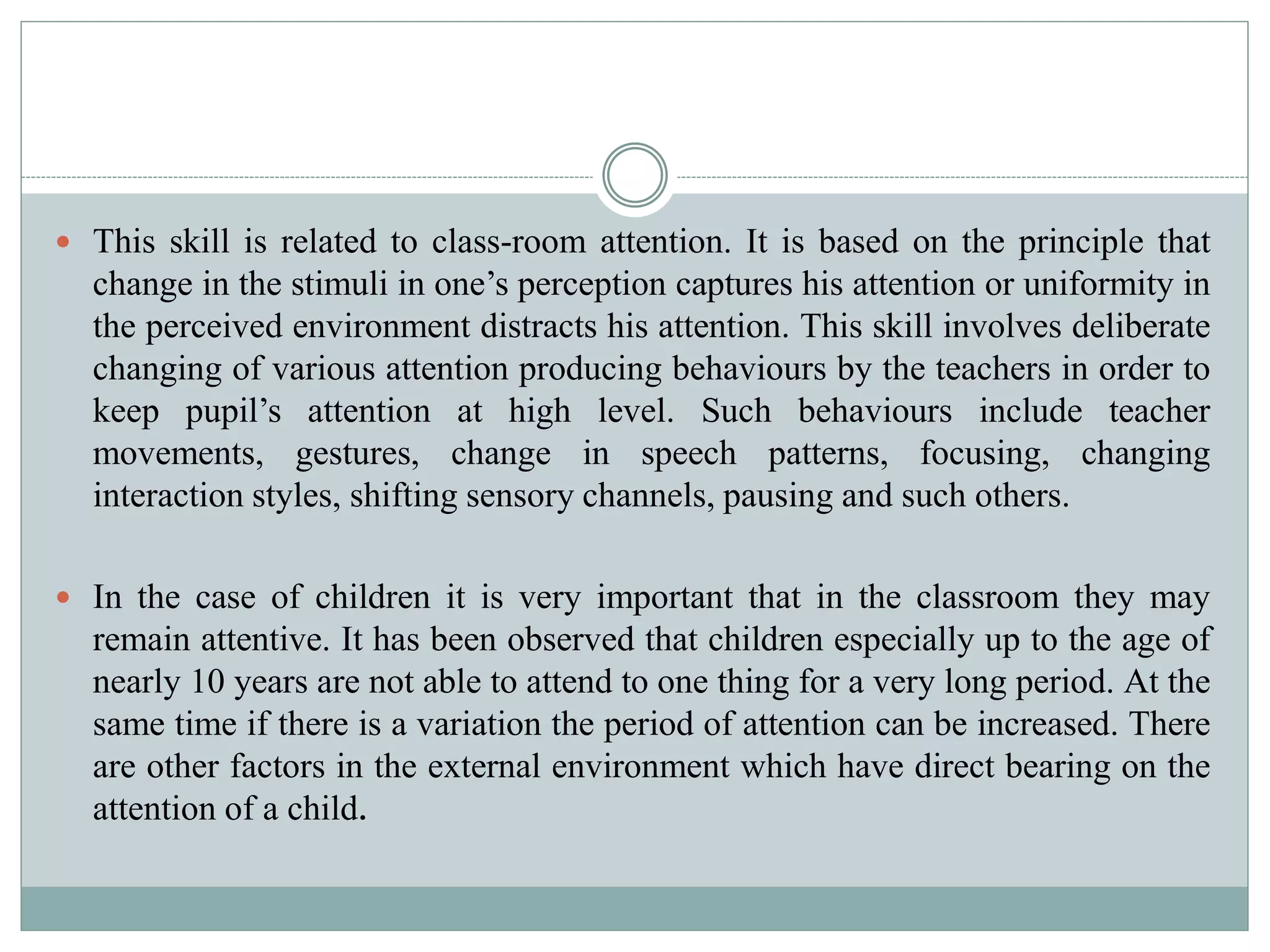  This skill is related to class-room attention. It is based on the principle that
change in the stimuli in one’s perception captures his attention or uniformity in
the perceived environment distracts his attention. This skill involves deliberate
changing of various attention producing behaviours by the teachers in order to
keep pupil’s attention at high level. Such behaviours include teacher
movements, gestures, change in speech patterns, focusing, changing
interaction styles, shifting sensory channels, pausing and such others.
 In the case of children it is very important that in the classroom they may
remain attentive. It has been observed that children especially up to the age of
nearly 10 years are not able to attend to one thing for a very long period. At the
same time if there is a variation the period of attention can be increased. There
are other factors in the external environment which have direct bearing on the
attention of a child.
 