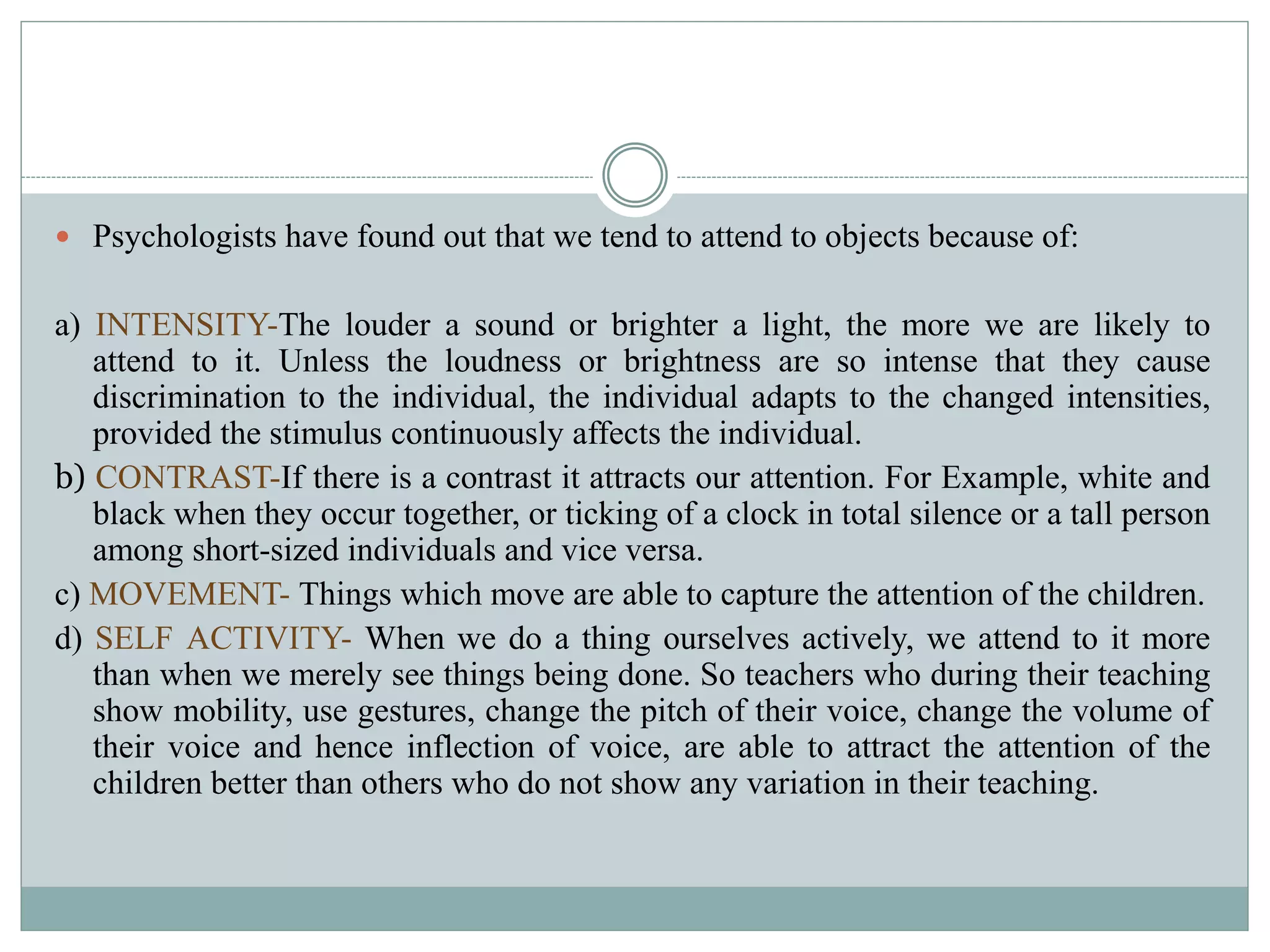  Psychologists have found out that we tend to attend to objects because of:
a) INTENSITY-The louder a sound or brighter a light, the more we are likely to
attend to it. Unless the loudness or brightness are so intense that they cause
discrimination to the individual, the individual adapts to the changed intensities,
provided the stimulus continuously affects the individual.
b) CONTRAST-If there is a contrast it attracts our attention. For Example, white and
black when they occur together, or ticking of a clock in total silence or a tall person
among short-sized individuals and vice versa.
c) MOVEMENT- Things which move are able to capture the attention of the children.
d) SELF ACTIVITY- When we do a thing ourselves actively, we attend to it more
than when we merely see things being done. So teachers who during their teaching
show mobility, use gestures, change the pitch of their voice, change the volume of
their voice and hence inflection of voice, are able to attract the attention of the
children better than others who do not show any variation in their teaching.
 