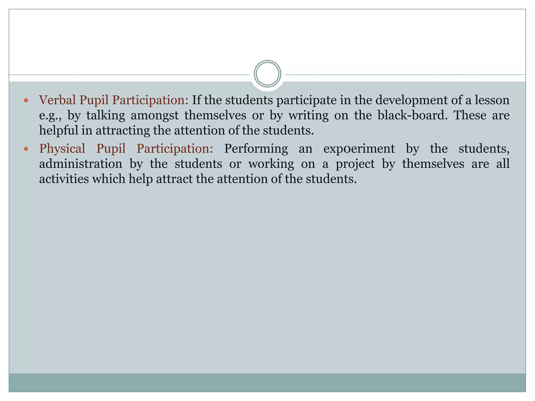  Verbal Pupil Participation: If the students participate in the development of a lesson
e.g., by talking amongst themselves or by writing on the black-board. These are
helpful in attracting the attention of the students.
 Physical Pupil Participation: Performing an exp0eriment by the students,
administration by the students or working on a project by themselves are all
activities which help attract the attention of the students.
 