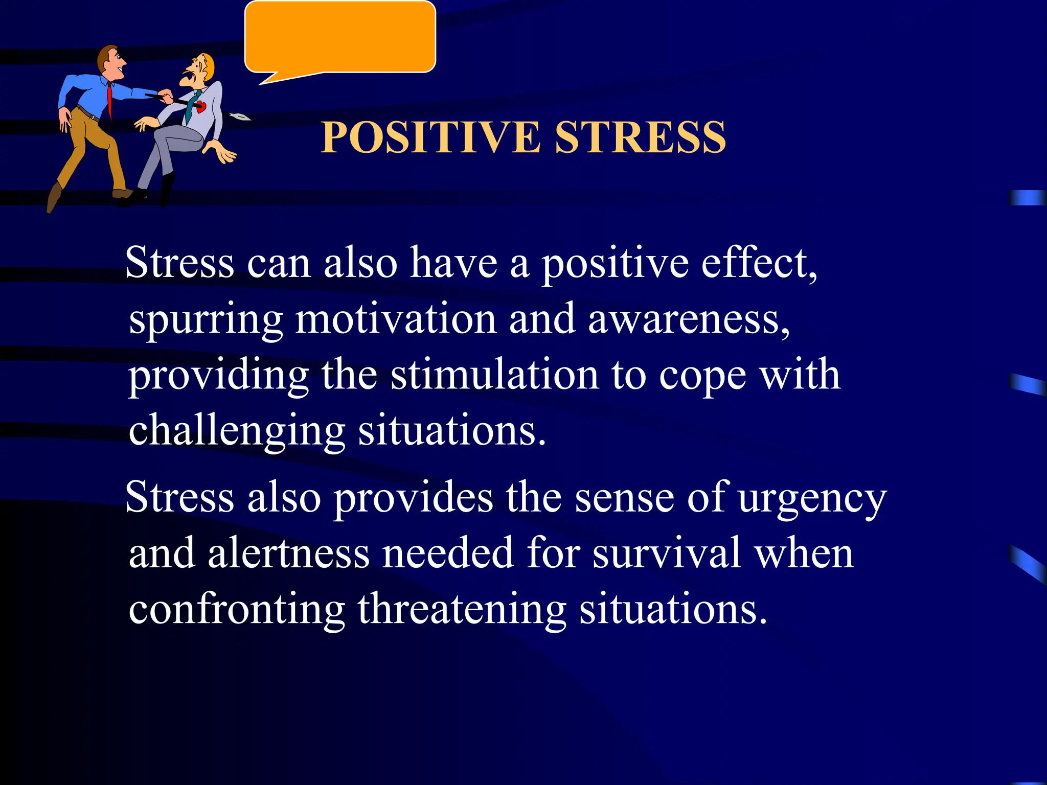 POSITIVE STRESS
Stress can also have a positive effect,
spurring motivation and awareness,
providing the stimulation to cope with
challenging situations.
Stress also provides the sense of urgency
and alertness needed for survival when
confronting threatening situations.
 