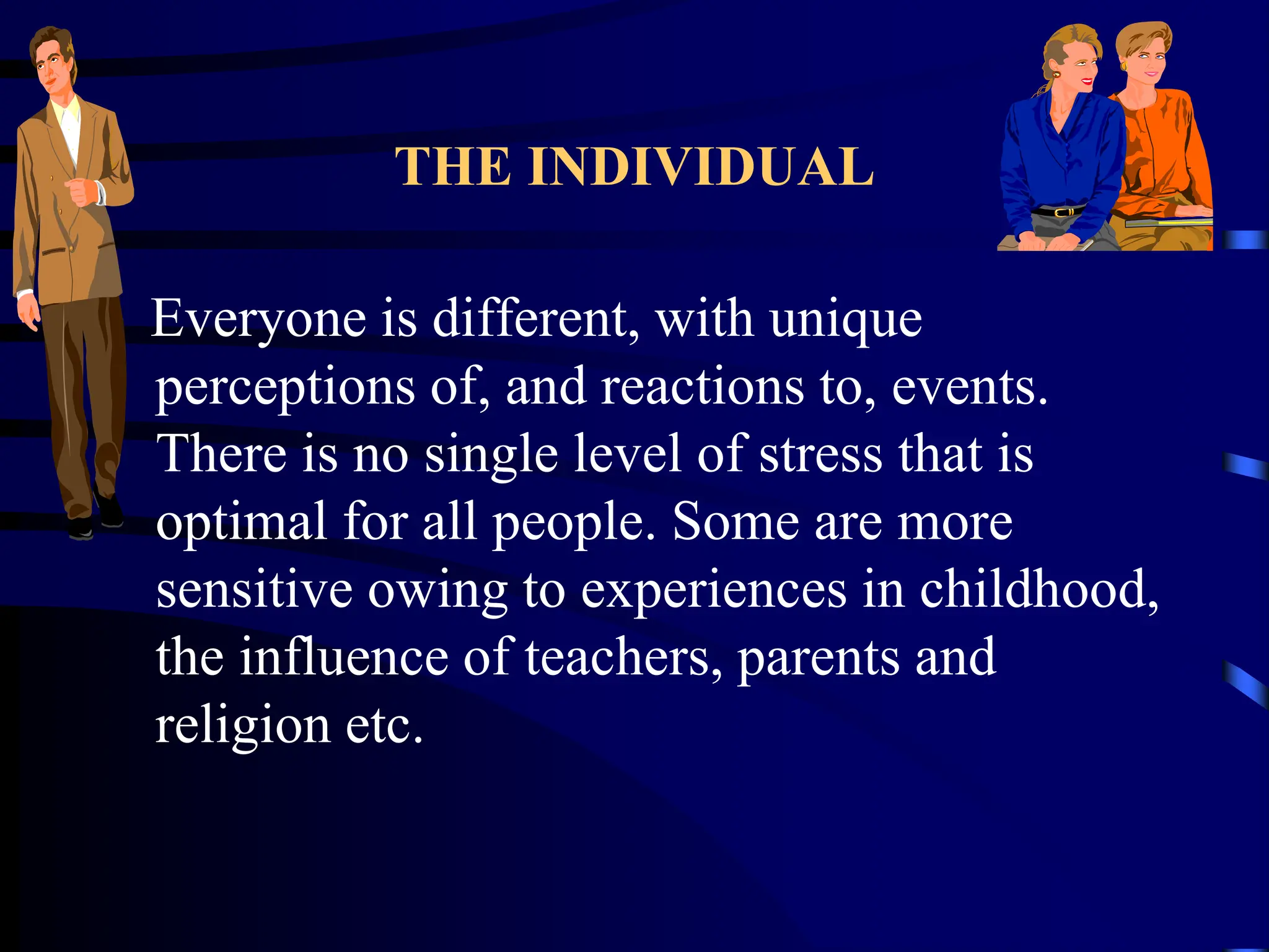 THE INDIVIDUAL
Everyone is different, with unique
perceptions of, and reactions to, events.
There is no single level of stress that is
optimal for all people. Some are more
sensitive owing to experiences in childhood,
the influence of teachers, parents and
religion etc.
 