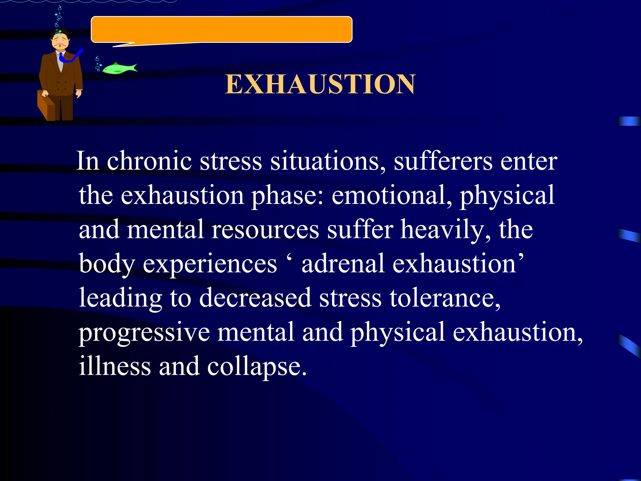 EXHAUSTION
In chronic stress situations, sufferers enter
the exhaustion phase: emotional, physical
and mental resources suffer heavily, the
body experiences ‘ adrenal exhaustion’
leading to decreased stress tolerance,
progressive mental and physical exhaustion,
illness and collapse.
 