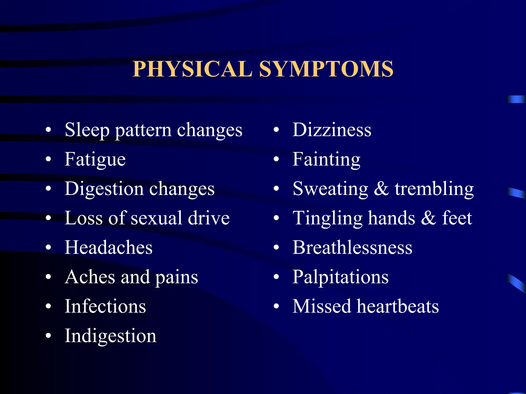 PHYSICAL SYMPTOMS
• Sleep pattern changes
• Fatigue
• Digestion changes
• Loss of sexual drive
• Headaches
• Aches and pains
• Infections
• Indigestion
• Dizziness
• Fainting
• Sweating & trembling
• Tingling hands & feet
• Breathlessness
• Palpitations
• Missed heartbeats
 