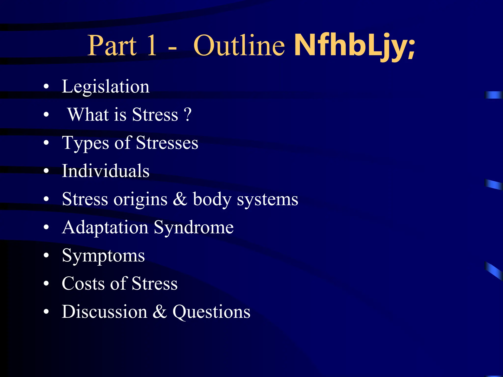 Part 1 - Outline NfhbLjy;
• Legislation
• What is Stress ?
• Types of Stresses
• Individuals
• Stress origins & body systems
• Adaptation Syndrome
• Symptoms
• Costs of Stress
• Discussion & Questions
 